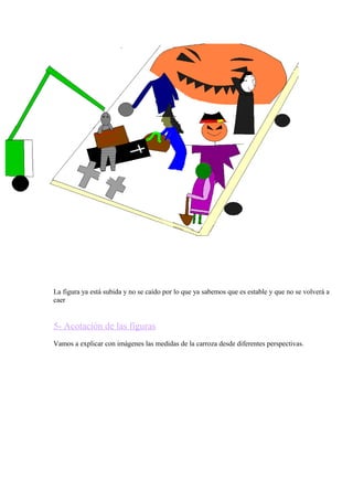 La figura ya está subida y no se caído por lo que ya sabemos que es estable y que no se volverá a 
caer 
5- Acotación de las figuras 
Vamos a explicar con imágenes las medidas de la carroza desde diferentes perspectivas. 
 