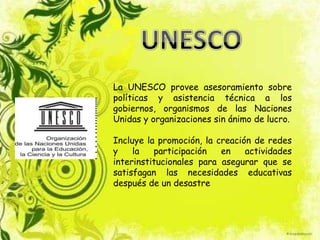 La UNESCO provee asesoramiento sobre
políticas y asistencia técnica a los
gobiernos, organismos de las Naciones
Unidas y organizaciones sin ánimo de lucro.

Incluye la promoción, la creación de redes
y    la   participación   en    actividades
interinstitucionales para asegurar que se
satisfagan las necesidades educativas
después de un desastre
 