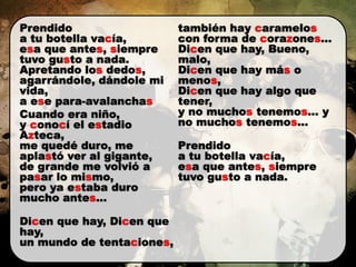 Prendido                   también hay caramelos
a tu botella vacía,        con forma de corazones...
esa que antes, siempre     Dicen que hay, Bueno,
tuvo gusto a nada.         malo,
Apretando los dedos,       Dicen que hay más o
agarrándole, dándole mi    menos,
vida,                      Dicen que hay algo que
a ese para-avalanchas      tener,
Cuando era niño,           y no muchos tenemos... y
y conocí el estadio        no muchos tenemos...
Azteca,
me quedé duro, me          Prendido
aplastó ver al gigante,    a tu botella vacía,
de grande me volvió a      esa que antes, siempre
pasar lo mismo,            tuvo gusto a nada.
pero ya estaba duro
mucho antes...

Dicen que hay, Dicen que
hay,
un mundo de tentaciones,
 