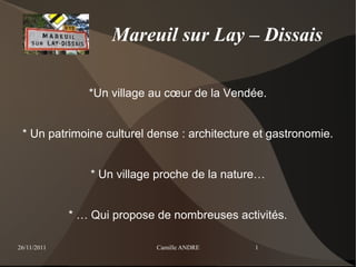 Mareuil sur Lay – Dissais

                *Un village au cœur de la Vendée.


 * Un patrimoine culturel dense : architecture et gastronomie.


                 * Un village proche de la nature…


             * … Qui propose de nombreuses activités.

26/11/2011                   Camille ANDRE      1
 