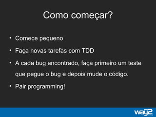 Como começar?
• Comece pequeno
• Faça novas tarefas com TDD
• A cada bug encontrado, faça primeiro um teste
que pegue o bug e depois mude o código.
• Pair programming!
 