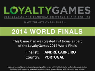 2014 WORLD FINALS
Note: All copyright and intellectual property rights remain with the Finalist who authored this submission.
Published  by  Professional  Services  Champions  League  (LoyaltyGames)  with  the  author’s  permission.    
Finalist: ANDRÉ CARREIRO
Country: PORTUGAL
This Game Plan was created in 4 hours as part
of the LoyaltyGames 2014 World Finals
 