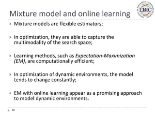 Mixture model and online learning
    Mixture models are flexible estimators;

    In optimization, they are able to capture the
     multimodality of the search space;

    Learning methods, such as Expectation-Maximization
     (EM), are computationally efficient;

    In optimization of dynamic environments, the model
     tends to change constantly;

    EM with online learning appear as a promising approach
     to model dynamic environments.
    10
 