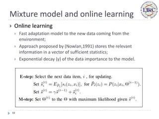 Mixture model and online learning
    Online learning
        Fast adaptation model to the new data coming from the
         environment;
        Approach proposed by (Nowlan,1991) stores the relevant
         information in a vector of sufficient statistics;
        Exponential decay (γ) of the data importance to the model.




    11
 