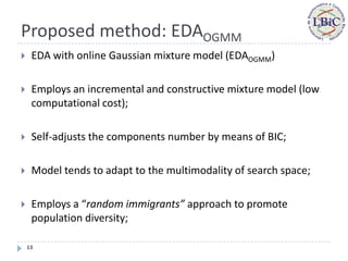 Proposed method: EDAOGMM
    EDA with online Gaussian mixture model (EDAOGMM)

    Employs an incremental and constructive mixture model (low
     computational cost);

    Self-adjusts the components number by means of BIC;

    Model tends to adapt to the multimodality of search space;

    Employs a “random immigrants” approach to promote
     population diversity;

    13
 