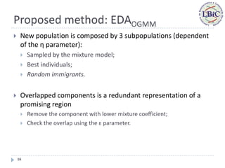 Proposed method: EDAOGMM
    New population is composed by 3 subpopulations (dependent
     of the η parameter):
        Sampled by the mixture model;
        Best individuals;
        Random immigrants.


    Overlapped components is a redundant representation of a
     promising region
        Remove the component with lower mixture coefficient;
        Check the overlap using the ε parameter.




    16
 