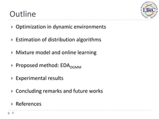 Outline
   Optimization in dynamic environments

   Estimation of distribution algorithms

   Mixture model and online learning

   Proposed method: EDAOGMM

   Experimental results

   Concluding remarks and future works

   References
2
 