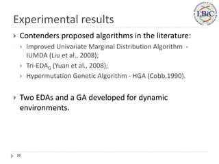 Experimental results
    Contenders proposed algorithms in the literature:
        Improved Univariate Marginal Distribution Algorithm -
         IUMDA (Liu et al., 2008);
        Tri-EDAG (Yuan et al., 2008);
        Hypermutation Genetic Algorithm - HGA (Cobb,1990).


    Two EDAs and a GA developed for dynamic
     environments.




    20
 