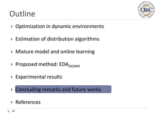 Outline
    Optimization in dynamic environments

    Estimation of distribution algorithms

    Mixture model and online learning

    Proposed method: EDAOGMM

    Experimental results

    Concluding remarks and future works

    References
26
 