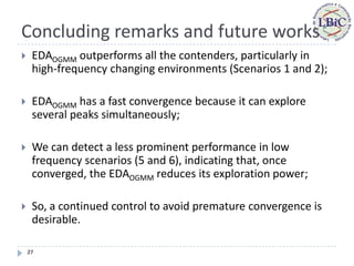 Concluding remarks and future works
    EDAOGMM outperforms all the contenders, particularly in
     high-frequency changing environments (Scenarios 1 and 2);

    EDAOGMM has a fast convergence because it can explore
     several peaks simultaneously;

    We can detect a less prominent performance in low
     frequency scenarios (5 and 6), indicating that, once
     converged, the EDAOGMM reduces its exploration power;

    So, a continued control to avoid premature convergence is
     desirable.

    27
 