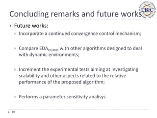 Concluding remarks and future works
    Future works:
        Incorporate a continued convergence control mechanism;

        Compare EDAOGMM with other algorithms designed to deal
         with dynamic environments;

        Increment the experimental tests aiming at investigating
         scalability and other aspects related to the relative
         performance of the proposed algorithm;

        Performs a parameter sensitivity analisys.

    28
 
