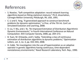 References
    S. Nowlan, “Soft competitive adaptation: neural network learning
     algorithms based on fitting statistical mixtures,” Ph.D. dissertation,
     Carnegie Mellon University, Pittsburgh, PA, USA, 1991.
    C. Li and S. Yang, “A generalized approach to construct benchmark
     problems for dynamic optimization,” in Proc. of the 7th Int. Conf. on
     Simulated Evolution and Learning, 2008.
    X. Liu, Y. Wu, and J. Ye, “An Improved Estimation of Distribution Algorithmin
     Dynamic Environments,” in Fourth International Conference on Natural
     Computation. IEEE Computer Society, 2008, pp. 269–272.
    B. Yuan, M. Orlowska, and S. Sadiq, “Extending a class of continuous
     estimation of distribution algorithms to dynamic problems,” Optimization
     Letters, vol. 2, no. 3, pp. 433–443, 2008.
    H. Cobb, “An investigation into the use of hypermutation as an adaptive
     operator in genetic algorithms having continuous, time-dependent
     nonstationary environments,” Naval Research Laboratory, Tech. Rep., 1990.


    30
 