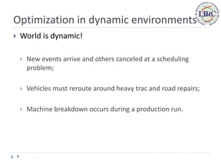 Optimization in dynamic environments
       World is dynamic!

           New events arrive and others canceled at a scheduling
            problem;

           Vehicles must reroute around heavy trac and road repairs;

           Machine breakdown occurs during a production run.




    4
 
