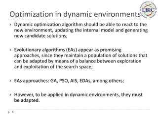 Optimization in dynamic environments
       Dynamic optimization algorithm should be able to react to the
        new environment, updating the internal model and generating
        new candidate solutions;

       Evolutionary algorithms (EAs) appear as promising
        approaches, since they maintain a population of solutions that
        can be adapted by means of a balance between exploration
        and exploitation of the search space;

       EAs approaches: GA, PSO, AIS, EDAs, among others;

       However, to be applied in dynamic environments, they must
        be adapted.

    5
 