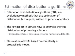 Estimation of distribution algorithms
       Estimation of distribution algorithms (EDA) are
        evolutionary methods that use estimation of
        distribution techniques, instead of genetic operators.

       The key aspect in EDAs is how to estimate the true
        distribution of promising solutions.
           Dependence trees, Bayesian networks, mixture models, etc.

       Classication of EDAs based on complexity of
        probabilistic model.

    7
 