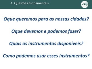 Oque queremos para as nossas cidades?
Oque devemos e podemos fazer?
Quais os instrumentos disponíveis?
Como podemos usar esses instrumentos?
1. Questões fundamentais
 