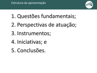 Estrutura da apresentação
1. Questões fundamentais;
2. Perspectivas de atuação;
3. Instrumentos;
4. Iniciativas; e
5. Conclusões.
 