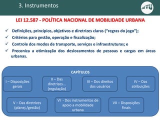 3. Instrumentos
 Definições, princípios, objetivos e diretrizes claras (“regras do jogo”);
 Critérios para gestão, operação e fiscalização;
 Controle dos modos de transporte, serviços e infraestruturas; e
 Preconiza a otimização dos deslocamentos de pessoas e cargas em áreas
urbanas.
CAPÍTULOS
I – Disposições
gerais
II – Das
diretrizes...
(regulação)
III – Dos direitos
dos usuários
IV – Das
atribuições
V – Das diretrizes
(planej./gestão)
VI - Dos instrumentos de
apoio a mobilidade
urbana
VII – Disposições
finais
LEI 12.587 - POLÍTICA NACIONAL DE MOBILIDADE URBANA
 