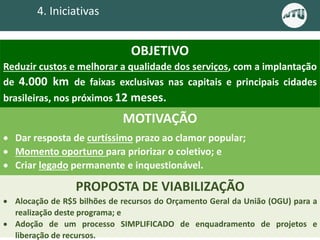4. Iniciativas
OBJETIVO
Reduzir custos e melhorar a qualidade dos serviços, com a implantação
de 4.000 km de faixas exclusivas nas capitais e principais cidades
brasileiras, nos próximos 12 meses.
MOTIVAÇÃO
 Dar resposta de curtíssimo prazo ao clamor popular;
 Momento oportuno para priorizar o coletivo; e
 Criar legado permanente e inquestionável.
PROPOSTA DE VIABILIZAÇÃO
 Alocação de R$5 bilhões de recursos do Orçamento Geral da União (OGU) para a
realização deste programa; e
 Adoção de um processo SIMPLIFICADO de enquadramento de projetos e
liberação de recursos.
 