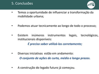 • Temos a oportunidade de influenciar a transformação da
mobilidade urbana;
• Podemos atuar tecnicamente ao longo de todo o processo;
• Existem inúmeros instrumentos legais, tecnológicos,
institucionais disponíveis:
É preciso saber utilizá-los corretamente;
• Diversas iniciativas estão em andamento:
O conjunto de ações de curto, médio e longo prazos.
• A construção do legado futuro já começou.
5. Conclusões
 