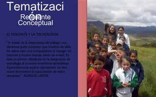 Tematizaci 
ón 
Referente 
Conceptual 
EL DOCENTE Y LA TECNOLOGÍA 
“A través de la experiencia de trabajar con 
docentes pude constatar que muchos de ellos 
no saben usar una computadora ni navegar en 
internet y mucho menos, tener un e-mail. Es 
este un primer obstáculo en la integración de 
tecnología al proceso enseñanza-aprendizaje. 
Aparentemente podría representar un alto 
costo económico la capacitación de estos 
docentes.” AURELIO USON 
FOTOGRAFIA 
AMPLIADA AL 
RECUADRO ROJO 
 