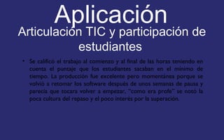 Aplicación 
Articulación TIC y participación de 
estudiantes 
• Se calificó el trabajo al comienzo y al final de las horas teniendo en 
cuenta el puntaje que los estudiantes sacaban en el mínimo de 
tiempo. La producción fue excelente pero momentánea porque se 
volvió a retomar los software después de unos semanas de pausa y 
parecía que tocara volver a empezar, “como era profe” se notó la 
poca cultura del repaso y el poco interés por la superación. 
 