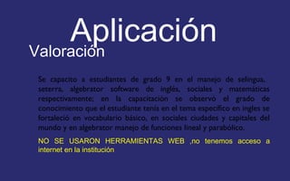 Aplicación 
Valoración 
Se capacito a estudiantes de grado 9 en el manejo de selingua, 
seterra, algebrator software de inglés, sociales y matemáticas 
respectivamente; en la capacitación se observó el grado de 
conocimiento que el estudiante tenía en el tema específico en ingles se 
fortaleció en vocabulario básico, en sociales ciudades y capitales del 
mundo y en algebrator manejo de funciones lineal y parabólico. 
NO SE USARON HERRAMIENTAS WEB ,no tenemos acceso a 
internet en la institución 
 