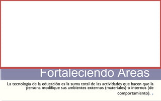 Fortaleciendo Áreas 
La tecnología de la educación es la suma total de las actividades que hacen que la 
persona modifique sus ambientes externos (materiales) o internos (de 
comportamiento). . 
 