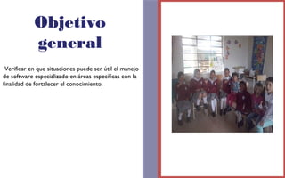 Objetivo 
general 
Verificar en que situaciones puede ser útil el manejo 
de software especializado en áreas específicas con la 
finalidad de fortalecer el conocimiento. 
FOTOGRAFIA 
AMPLIADA AL 
RECUADRO ROJO 
 