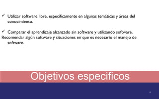 Objetivos especificos 
. 
 Utilizar software libre, específicamente en algunas temáticas y áreas del 
conocimiento. 
 Comparar el aprendizaje alcanzado sin software y utilizando software. 
Recomendar algún software y situaciones en que es necesario el manejo de 
software. 
 