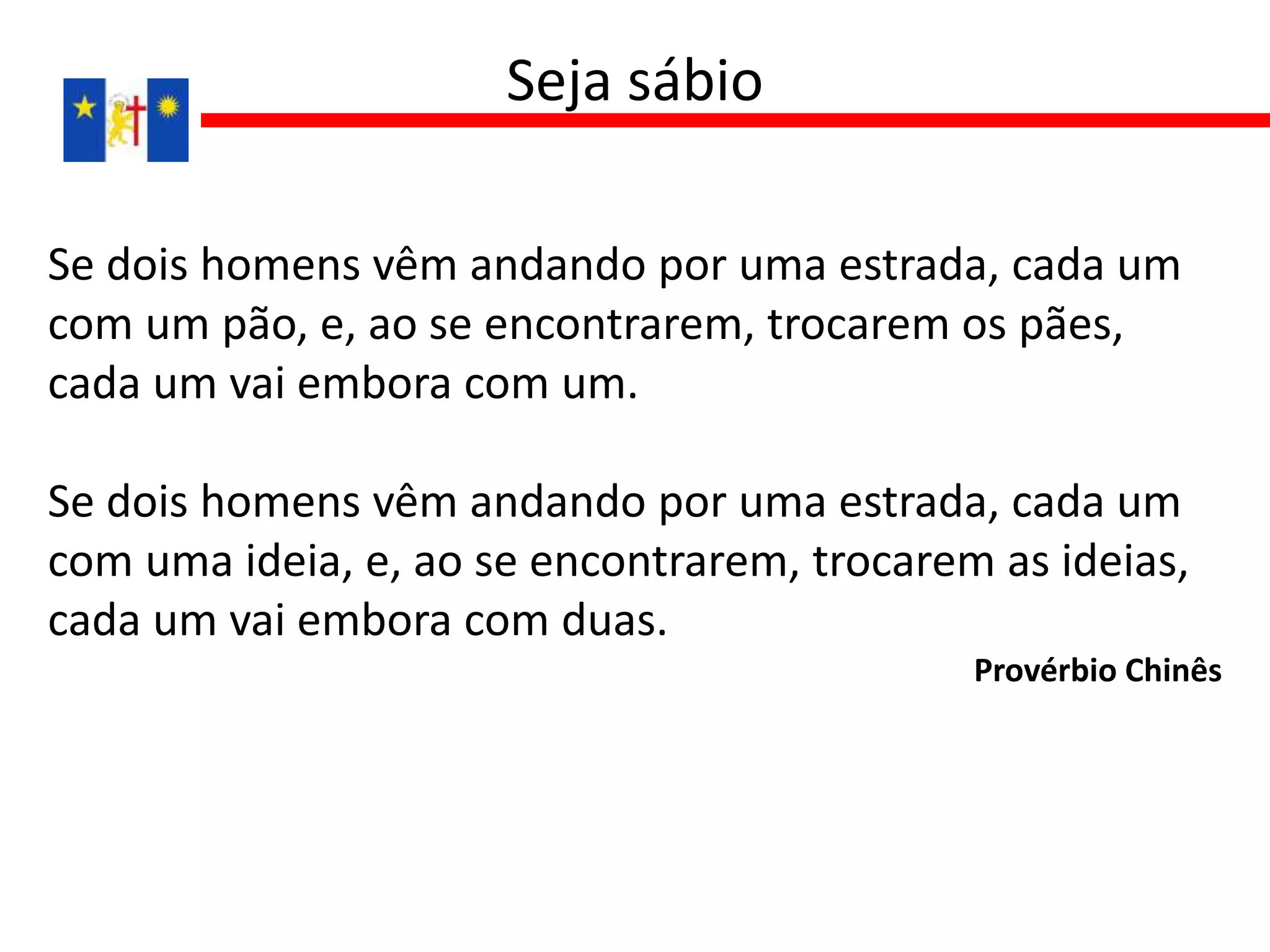 Se dois homens vêm andando por uma estrada, cada um
com um pão, e, ao se encontrarem, trocarem os pães,
cada um vai embora com um.
Se dois homens vêm andando por uma estrada, cada um
com uma ideia, e, ao se encontrarem, trocarem as ideias,
cada um vai embora com duas.
Provérbio Chinês
Seja sábio
 