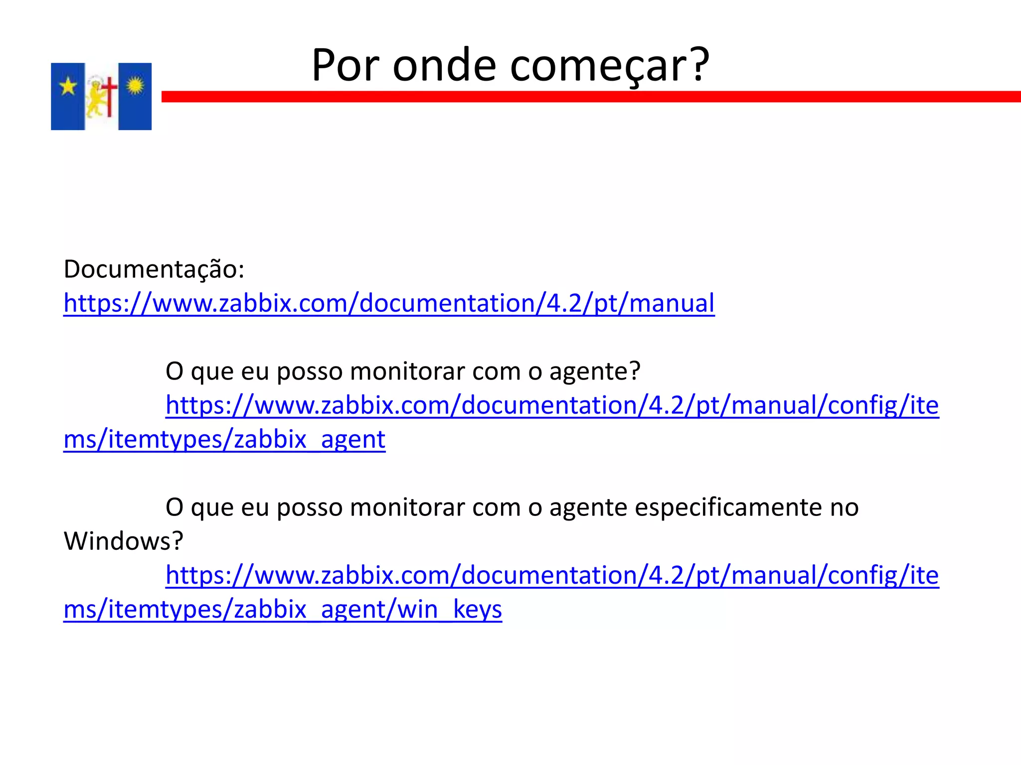 Documentação:
https://www.zabbix.com/documentation/4.2/pt/manual
O que eu posso monitorar com o agente?
https://www.zabbix.com/documentation/4.2/pt/manual/config/ite
ms/itemtypes/zabbix_agent
O que eu posso monitorar com o agente especificamente no
Windows?
https://www.zabbix.com/documentation/4.2/pt/manual/config/ite
ms/itemtypes/zabbix_agent/win_keys
Por onde começar?
 