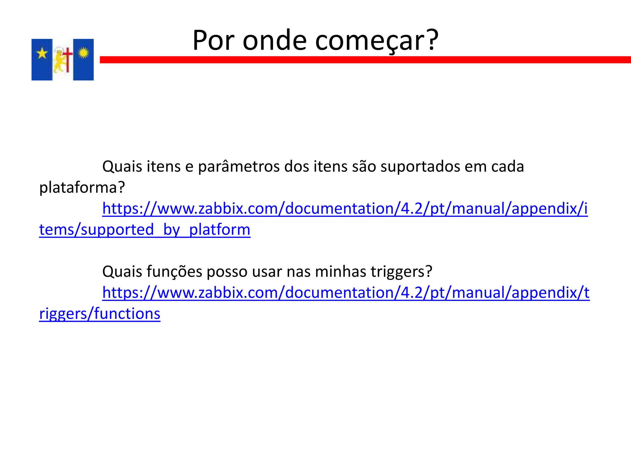 Quais itens e parâmetros dos itens são suportados em cada
plataforma?
https://www.zabbix.com/documentation/4.2/pt/manual/appendix/i
tems/supported_by_platform
Quais funções posso usar nas minhas triggers?
https://www.zabbix.com/documentation/4.2/pt/manual/appendix/t
riggers/functions
Por onde começar?
 