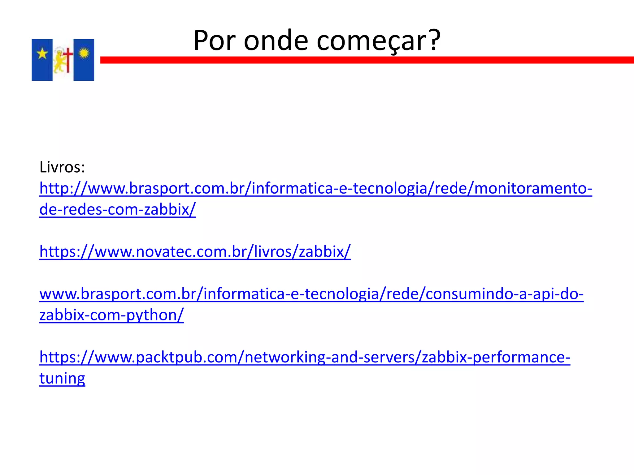 Livros:
http://www.brasport.com.br/informatica-e-tecnologia/rede/monitoramento-
de-redes-com-zabbix/
https://www.novatec.com.br/livros/zabbix/
www.brasport.com.br/informatica-e-tecnologia/rede/consumindo-a-api-do-
zabbix-com-python/
https://www.packtpub.com/networking-and-servers/zabbix-performance-
tuning
Por onde começar?
 