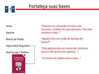 Linux
Apache
Banco de Dados
Expressões Regulares
Shell Script / Python
Fortaleça suas bases
“Alguém tem um script de backup do
banco?”
“Está aparecendo um monte de interfaces
que eu não quero que apareça...”
“O horário do Zabbix está errado...”
“Executo um comando na mão e ele
funciona, o Zabbix diz que executou, mas não
acontece nada...”
 
