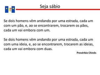 Se dois homens vêm andando por uma estrada, cada um
com um pão, e, ao se encontrarem, trocarem os pães,
cada um vai embora com um.
Se dois homens vêm andando por uma estrada, cada um
com uma ideia, e, ao se encontrarem, trocarem as ideias,
cada um vai embora com duas.
Provérbio Chinês
Seja sábio
 