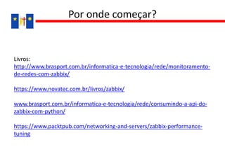 Livros:
http://www.brasport.com.br/informatica-e-tecnologia/rede/monitoramento-
de-redes-com-zabbix/
https://www.novatec.com.br/livros/zabbix/
www.brasport.com.br/informatica-e-tecnologia/rede/consumindo-a-api-do-
zabbix-com-python/
https://www.packtpub.com/networking-and-servers/zabbix-performance-
tuning
Por onde começar?
 