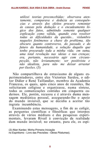 utilizei teorias preconcebidas; observava aten-
tamente, comparava e deduzia as consequên-
cias e através dos efeitos procuro remontar
às causas pela dedução e o encadeamento ló-
gico dos fatos, admitindo somente qualquer
explicação como válida, quando esta resolver
todas as dificuldades da questão... vislumbro
naqueles fenômenos a chave do problema, tão
obscuro quanto controverso, do passado e do
futuro da humanidade, a solução daquilo que
tenho procurado toda a minha vida; em suma,
uma total revolução nas ideias e nas crenças;
era, portanto, necessário agir com circuns-
pecção, não levianamente; ser positivista e
não idealista, para não me deixar arrastar
por ilusões. (3)
Não compartilhava do entusiasmo de alguns ex-
perimentadores, entre eles Victorien Sardou, o edi-
tor Didier e René Taillandier, membro da Academia
Francesa, os quais, após cinco anos de reuniões, lhe
solicitaram coligisse e organizasse, numa síntese,
todas as comunicações contidas em cinquenta ca-
dernos. Ele, porém, recusou e é através duma men-
sagem mediúnica pessoal, assegurando-lhe o apoio
do mundo invisível, que se decidiu a aceitar tão
ingrata incumbência.
Examinando estas mensagens, a fim de as coligir,
as perguntas científicas e filosóficas que interpos
através de vários médiuns e das pesquisas experi-
mentais, levaram Rivail à convicção da realidade
dum mundo invisível; no entanto, para ele, os espí-
(3) Allan Kardec: Minha Primeira Iniciação
no Espiritismo - Livro das Previsões - Obras Póstumas).
ALLAN KARDEC, SUA VIDA E SUA OBRA - André Dumas PENSE
8
 