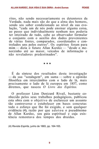 ritos, não sendo necessariamente os detentores da
Verdade, nada mais são do que a alma dos homens,
sendo seu saber condicionado ao nível da sua evo-
lução, "cada um de nós pode ensinar alguma coisa,
ao passo que individualmente nenhum nos poderia
ter inteirado de tudo, cabe ao observador formular
o conjunto com o auxílio dos dados provenientes
de várias fontes, comparados, coordenados e con-
trolados uns pelos outros". Os espíritos foram para
mim — dizia o futuro Allan Kardec — "desde o me-
norzinho até ao maior, veículos de informação e
não reveladores predestinados".
* * *
É da síntese dos resultados desta investigação
— da sua "sondagem", em suma — sobre a opinião
filosófica em intercâmbio com o lado de lá, mais
precisamente o lado de lá europeu em 1857, como
diremos, que nasceu O Livro dos Espíritos.
O professor Léon Denizard Rivail, bastante co-
nhecido pelos seus trabalhos pedagógicos, publicou
esta obra com o objetivo de esclarecer um assunto
tão controverso e estabelecer em bases concretas
todo o esforço que lhe foi exigido, e sem qualquer
evidência (4), razão por que adotou o pseudônimo
de Allan Kardec, seu guia espiritual e cuja exis-
tência remontava dos tempos dos druidas.
(4) Revista Espirita, junho de 1865, pp. 164-165.
ALLAN KARDEC, SUA VIDA E SUA OBRA - André Dumas PENSE
9
 