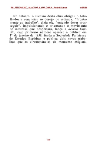 No entanto, o sucesso desta obra obrigou o bata-
lhador a renunciar ao desejo de retirada. "Pronta-
mente ao trabalho", dizia ele, "entendo dever pros-
seguir". Impulsionando e orientando o movimento
de interesse que despertara, lança a Revista Espi-
rita, cujo primeiro número aparece a público em
1º de janeiro de 1858, funda a Sociedade Parisiense
de Estudos Espiritas e publica dois novos traba-
lhos que as circunstâncias de momento exigiam.
ALLAN KARDEC, SUA VIDA E SUA OBRA - André Dumas PENSE
10
 