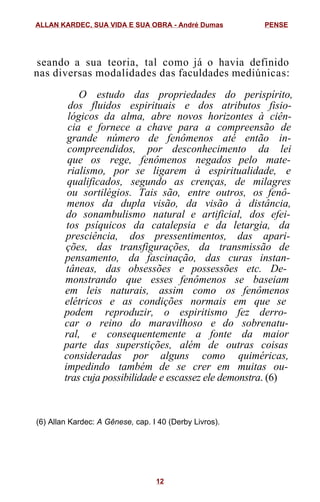 seando a sua teoria, tal como já o havia definido
nas diversas modalidades das faculdades mediúnicas:
O estudo das propriedades do perispírito,
dos fluidos espirituais e dos atributos fisio-
lógicos da alma, abre novos horizontes à ciên-
cia e fornece a chave para a compreensão de
grande número de fenômenos até então in-
compreendidos, por desconhecimento da lei
que os rege, fenômenos negados pelo mate-
rialismo, por se ligarem à espiritualidade, e
qualificados, segundo as crenças, de milagres
ou sortilégios. Tais são, entre outros, os fenô-
menos da dupla visão, da visão à distância,
do sonambulismo natural e artificial, dos efei-
tos psíquicos da catalepsia e da letargia, da
presciência, dos pressentimentos, das apari-
ções, das transfigurações, da transmissão de
pensamento, da fascinação, das curas instan-
tâneas, das obsessões e possessões etc. De-
monstrando que esses fenômenos se baseiam
em leis naturais, assim como os fenômenos
elétricos e as condições normais em que se
podem reproduzir, o espiritismo fez derro-
car o reino do maravilhoso e do sobrenatu-
ral, e consequentemente a fonte da maior
parte das superstições, além de outras coisas
consideradas por alguns como quiméricas,
impedindo também de se crer em muitas ou-
tras cuja possibilidade e escassez ele demonstra. (6)
(6) Allan Kardec: A Gênese, cap. I 40 (Derby Livros).
ALLAN KARDEC, SUA VIDA E SUA OBRA - André Dumas PENSE
12
 