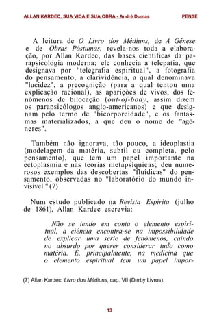A leitura de O Livro dos Médiuns, de A Gênese
e de Obras Póstumas, revela-nos toda a elabora-
ção, por Allan Kardec, das bases científicas da pa-
rapsicologia moderna; ele conhecia a telepatia, que
designava por "telegrafia espiritual", a fotografia
do pensamento, a clarividência, a qual denominava
"lucidez", a precognição (para a qual tentou uma
explicação racional), as aparições de vivos, dos fe-
nômenos de bilocação (out-of-body, assim dizem
os parapsicólogos anglo-americanos) e que desig-
nam pelo termo de "bicorporeidade", e os fantas-
mas materializados, a que deu o nome de "agê-
neres".
Também não ignorava, tão pouco, a ideoplastia
(modelagem da matéria, subtil ou completa, pelo
pensamento), que tem um papel importante na
ectoplasmia e nas teorias metapsíquicas; deu nume-
rosos exemplos das descobertas "fluídicas" do pen-
samento, observadas no "laboratório do mundo in-
visível." (7)
Num estudo publicado na Revista Espírita (julho
de 1861), Allan Kardec escrevia:
Não se tendo em conta o elemento espiri-
tual, a ciência encontra-se na impossibilidade
de explicar uma série de fenômenos, caindo
no absurdo por querer considerar tudo como
matéria. É, principalmente, na medicina que
o elemento espiritual tem um papel impor-
(7) Allan Kardec: Livro dos Médiuns, cap. VII (Derby Livros).
ALLAN KARDEC, SUA VIDA E SUA OBRA - André Dumas PENSE
13
 