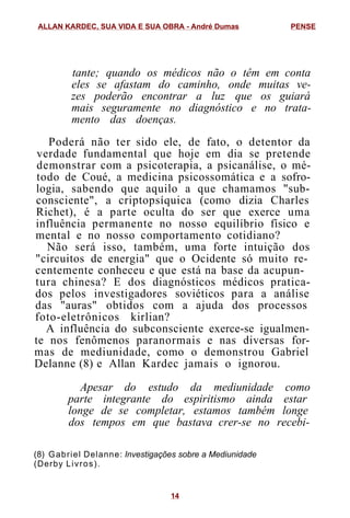 tante; quando os médicos não o têm em conta
eles se afastam do caminho, onde muitas ve-
zes poderão encontrar a luz que os guiará
mais seguramente no diagnóstico e no trata-
mento das doenças.
Poderá não ter sido ele, de fato, o detentor da
verdade fundamental que hoje em dia se pretende
demonstrar com a psicoterapia, a psicanálise, o mé-
todo de Coué, a medicina psicossomática e a sofro-
logia, sabendo que aquilo a que chamamos "sub-
consciente", a criptopsíquica (como dizia Charles
Richet), é a parte oculta do ser que exerce uma
influência permanente no nosso equilíbrio físico e
mental e no nosso comportamento cotidiano?
Não será isso, também, uma forte intuição dos
"circuitos de energia" que o Ocidente só muito re-
centemente conheceu e que está na base da acupun-
tura chinesa? E dos diagnósticos médicos pratica-
dos pelos investigadores soviéticos para a análise
das "auras" obtidos com a ajuda dos processos
foto-eletrônicos kirlian?
A influência do subconsciente exerce-se igualmen-
te nos fenômenos paranormais e nas diversas for-
mas de mediunidade, como o demonstrou Gabriel
Delanne (8) e Allan Kardec jamais o ignorou.
Apesar do estudo da mediunidade como
parte integrante do espiritismo ainda estar
longe de se completar, estamos também longe
dos tempos em que bastava crer-se no recebi-
(8) Gabriel Delanne: Investigações sobre a Mediunidade
(Derby Livros).
ALLAN KARDEC, SUA VIDA E SUA OBRA - André Dumas PENSE
14
 