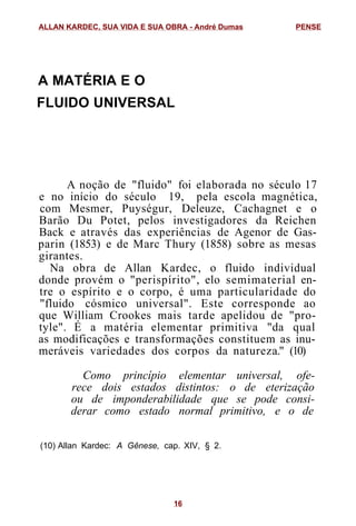 A MATÉRIA E O
FLUIDO UNIVERSAL
A noção de "fluido" foi elaborada no século 17
e no início do século 19, pela escola magnética,
com Mesmer, Puységur, Deleuze, Cachagnet e o
Barão Du Potet, pelos investigadores da Reichen
Back e através das experiências de Agenor de Gas-
parin (1853) e de Marc Thury (1858) sobre as mesas
girantes.
Na obra de Allan Kardec, o fluido individual
donde provém o "perispírito", elo semimaterial en-
tre o espírito e o corpo, é uma particularidade do
"fluido cósmico universal". Este corresponde ao
que William Crookes mais tarde apelidou de "pro-
tyle". É a matéria elementar primitiva "da qual
as modificações e transformações constituem as inu-
meráveis variedades dos corpos da natureza." (10)
Como princípio elementar universal, ofe-
rece dois estados distintos: o de eterização
ou de imponderabilidade que se pode consi-
derar como estado normal primitivo, e o de
(10) Allan Kardec: A Gênese, cap. XIV, § 2.
ALLAN KARDEC, SUA VIDA E SUA OBRA - André Dumas PENSE
16
 