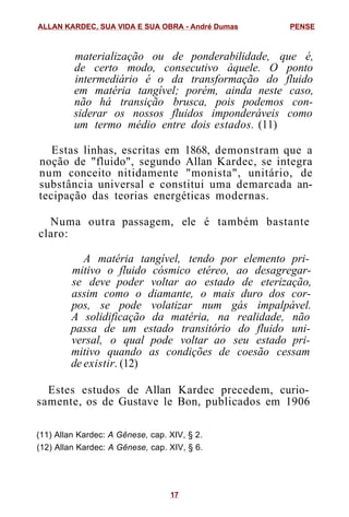 materialização ou de ponderabilidade, que é,
de certo modo, consecutivo àquele. O ponto
intermediário é o da transformação do fluido
em matéria tangível; porém, ainda neste caso,
não há transição brusca, pois podemos con-
siderar os nossos fluidos imponderáveis como
um termo médio entre dois estados. (11)
Estas linhas, escritas em 1868, demonstram que a
noção de "fluido", segundo Allan Kardec, se integra
num conceito nitidamente "monista", unitário, de
substância universal e constitui uma demarcada an-
tecipação das teorias energéticas modernas.
Numa outra passagem, ele é também bastante
claro:
A matéria tangível, tendo por elemento pri-
mitivo o fluido cósmico etéreo, ao desagregar-
se deve poder voltar ao estado de eterização,
assim como o diamante, o mais duro dos cor-
pos, se pode volatizar num gás impalpável.
A solidificação da matéria, na realidade, não
passa de um estado transitório do fluido uni-
versal, o qual pode voltar ao seu estado pri-
mitivo quando as condições de coesão cessam
de existir. (12)
Estes estudos de Allan Kardec precedem, curio-
samente, os de Gustave le Bon, publicados em 1906
(11) Allan Kardec: A Gênese, cap. XIV, § 2.
(12) Allan Kardec: A Gênese, cap. XIV, § 6.
ALLAN KARDEC, SUA VIDA E SUA OBRA - André Dumas PENSE
17
 