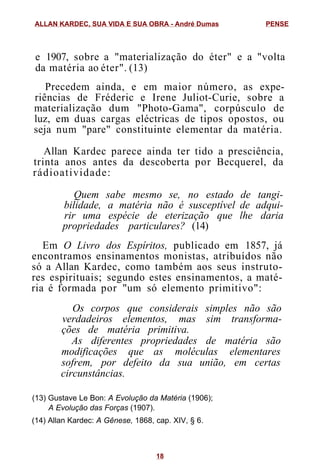 e 1907, sobre a "materialização do éter" e a "volta
da matéria ao éter". (13)
Precedem ainda, e em maior número, as expe-
riências de Fréderic e Irene Juliot-Curie, sobre a
materialização dum "Photo-Gama", corpúsculo de
luz, em duas cargas eléctricas de tipos opostos, ou
seja num "pare" constituinte elementar da matéria.
Allan Kardec parece ainda ter tido a presciência,
trinta anos antes da descoberta por Becquerel, da
rádioatividade:
Quem sabe mesmo se, no estado de tangi-
bilidade, a matéria não é susceptível de adqui-
rir uma espécie de eterização que lhe daria
propriedades particulares? (14)
Em O Livro dos Espíritos, publicado em 1857, já
encontramos ensinamentos monistas, atribuídos não
só a Allan Kardec, como também aos seus instruto-
res espirituais; segundo estes ensinamentos, a maté-
ria é formada por "um só elemento primitivo":
Os corpos que considerais simples não são
verdadeiros elementos, mas sim transforma-
ções de matéria primitiva.
As diferentes propriedades de matéria são
modificações que as moléculas elementares
sofrem, por defeito da sua união, em certas
circunstâncias.
(13) Gustave Le Bon: A Evolução da Matéria (1906);
A Evolução das Forças (1907).
(14) Allan Kardec: A Gênese, 1868, cap. XIV, § 6.
ALLAN KARDEC, SUA VIDA E SUA OBRA - André Dumas PENSE
18
 