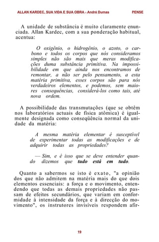 A unidade de substância é muito claramente enun-
ciada. Allan Kardec, com a sua ponderação habitual,
acentua:
O oxigênio, o hidrogênio, o azoto, o car-
bono e todos os corpos que nós consideramos
simples não são mais que meras modifica-
ções duma substância primitiva. Na impossi-
bilidade em que ainda nos encontramos de
remontar, a não ser pelo pensamento, a esta
matéria primitiva, esses corpos são para nós
verdadeiros elementos, e podemos, sem maio-
res consequências, considerá-los como tais, até
nova ordem.
A possibilidade das transmutações (que se obtêm
nos laboratórios actuais de física atômica) é igual-
mente designada como conseqüência normal da uni-
dade da matéria:
A mesma matéria elementar é susceptível
de experimentar todas as modificações e de
adquirir todas as propriedades?
— Sim, e é isso que se deve entender quan-
do dizemos que tudo está em tudo.
Quanto a sabermos se isto é exato, "a opinião
dos que não admitem na matéria mais do que dois
elementos essenciais: a força e o movimento, enten-
dendo que todas as demais propriedades não pas-
sam de efeitos secundários, que variam em confor-
midade à intensidade da força e à direcção do mo-
vimento", os instrutores invisíveis respondem afir-
ALLAN KARDEC, SUA VIDA E SUA OBRA - André Dumas PENSE
19
 