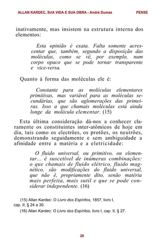 inativamente, mas insistem na estrutura interna dos
elementos:
Esta opinião é exata. Falta somente acres-
centar que, também, segundo a disposição das
moléculas, como se vê, por exemplo, num
corpo opaco que se pode tornar transparente
e vice-versa.
Quanto à forma das moléculas ele é:
Constante para as moléculas elementares
primitivas, mas variável para as moléculas se-
cundárias, que são aglomerações das primei-
ras. Isso a que chamais moléculas está ainda
longe da molécula elementar. (15)
Esta última consideração dá-nos a conhecer cla-
ramente os constituintes inter-atômicos de hoje em
dia, tais como os electrões, os protões, os neutrões,
demonstrando seguidamente e sem ambiguidade a
afinidade entre a matéria e a eletricidade:
O fluido universal, ou primitivo, ou elemen-
tar... é suscetível de inúmeras combinações:
o que chamais de fluido elétrico, fluido mag-
nético, são modificações do fluido universal,
que não ê, propriamente dito, senão matéria
mais perfeita, mais sutil e que se pode con-
siderar independente. (16)
(15) Allan Kardec: O Livro dos Espíritos, 1857, livro I,
cap. II, § 24 a 30.
(16) Allan Kardec: O Livro dos Espíritos, livro I, cap. II, § 27.
ALLAN KARDEC, SUA VIDA E SUA OBRA - André Dumas PENSE
20
 