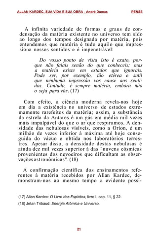 A infinita variedade de formas e graus de con-
densação da matéria existente no universo tem sido
ao longo dos tempos designada por matéria, pois
entendemos que matéria é tudo aquilo que impres-
siona nossos sentidos e é impenetrável:
Do vosso ponto de vista isto é exato, por-
que não falais senão do que conheceis; mas
a matéria existe em estados que ignorais.
Pode ser, por exemplo, tão etérea e sutil
que nenhuma impressão vos cause aos senti-
dos. Contudo, é sempre matéria, embora não
o seja para vós. (17)
Com efeito, a ciência moderna revela-nos hoje
em dia a existência no universo de estados extre-
mamente rarefeitos da matéria; assim, a substância
da estrela da Antares é um gás em média mil vezes
mais impalpável do que o ar que respiramos. A den-
sidade das nebulosas visíveis, como a Orion, é um
milhão de vezes inferior à máxima até hoje conse-
guida do vácuo e obtida nos laboratórios terres-
tres. Apesar disso, a densidade destas nebulosas é
ainda dez mil vezes superior à das "nuvens cósmicas
provenientes dos nevoeiros que dificultam as obser-
vações astronômicas". (18)
A confirmação científica dos ensinamentos refe-
rentes à matéria recebidos por Allan Kardec, de-
monstram-nos ao mesmo tempo a evidente possi-
(17) Allan Kardec: O Livro dos Espíritos, livro I, cap. 11, § 22.
(18) Jetan Tribaud: Energia Atômica e Universo.
ALLAN KARDEC, SUA VIDA E SUA OBRA - André Dumas PENSE
21
 