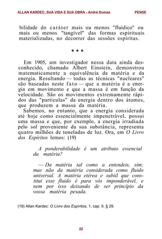 bilidade do caráter mais ou menos "fluidico" ou
mais ou menos "tangível" das formas espirituais
materializadas, no decorrer das sessões espiritas.
* * *
Em 1905, um investigador nessa data ainda des-
conhecido, chamado Albert Einstein, demonstrou
matematicamente a equivalência da matéria e da
energia. Resultando — todas as técnicas "nucleares"
são baseadas neste f a t o — que a matéria é a ener-
gia em movimento e que a massa é em função da
velocidade. São os movimentos extremamente rápi-
dos das "partículas" da energia dentro dos átomos,
que produzem a massa da matéria.
Sabemos, no entanto, que a energia considerada
até hoje como essencialmente impenetrável, possui
uma massa e que, por exemplo, a energia irradiada
pelo sol proveniente da sua substância, representa
quatro milhões de toneladas de luz. Ora, em O Livro
dos Espíritos lemos: (19)
A ponderabilidade é um atributo essencial
da matéria?
— Da matéria tal como a entendeis, sim;
mas não da matéria considerada como fluido
universal. A matéria etérea e subiil que cons-
titui esse fluido é para vós imponderável, e
nem por isso deixando de ser princípio da
vossa matéria pesada.
(19) Allan Kardec: O Livro dos Espíritos, 1, cap. II, § 29.
ALLAN KARDEC, SUA VIDA E SUA OBRA - André Dumas PENSE
22
 